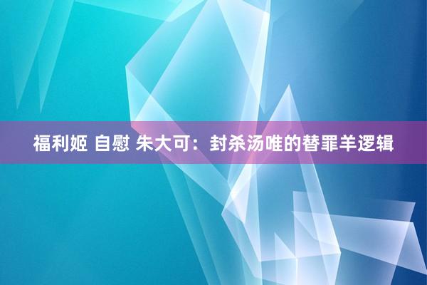 福利姬 自慰 朱大可：封杀汤唯的替罪羊逻辑
