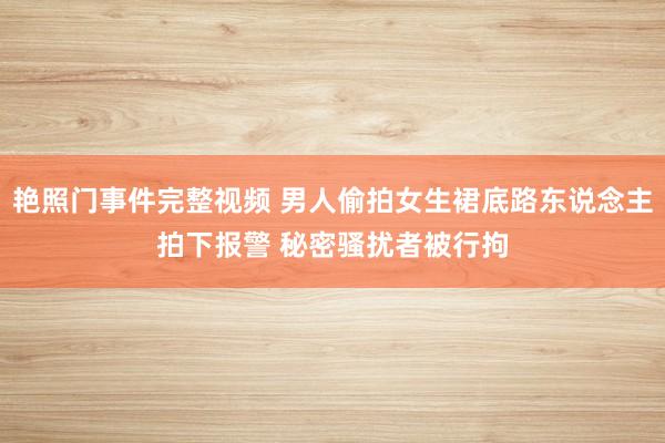 艳照门事件完整视频 男人偷拍女生裙底路东说念主拍下报警 秘密骚扰者被行拘