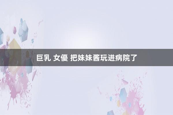 巨乳 女優 把妹妹酱玩进病院了