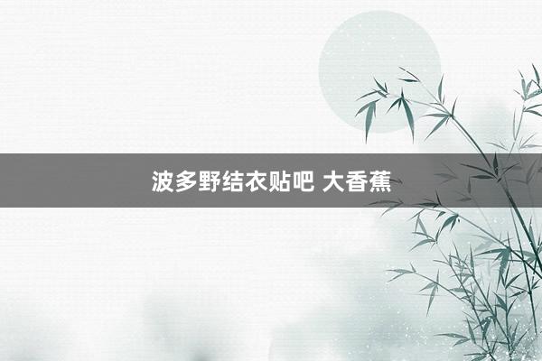 波多野结衣贴吧 大香蕉