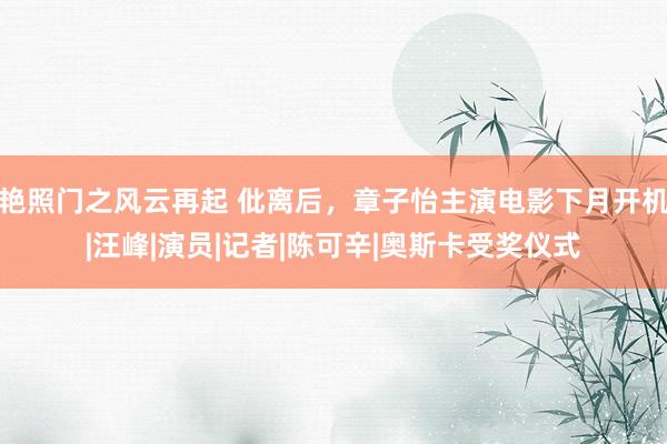 艳照门之风云再起 仳离后，章子怡主演电影下月开机|汪峰|演员|记者|陈可辛|奥斯卡受奖仪式
