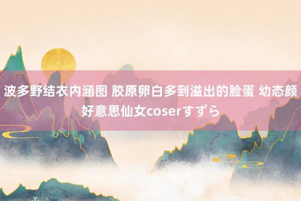 波多野结衣内涵图 胶原卵白多到溢出的脸蛋 幼态颜好意思仙女coserすずら