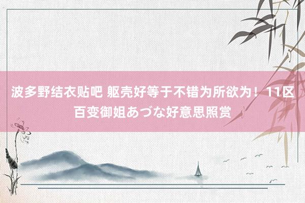 波多野结衣贴吧 躯壳好等于不错为所欲为!11区百变御姐あづな好意思照赏