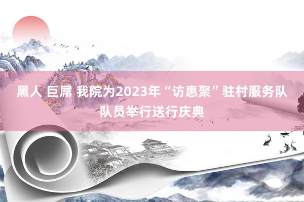 黑人 巨屌 我院为2023年“访惠聚”驻村服务队队员举行送行庆典
