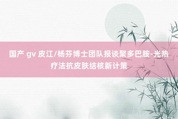 国产 gv 皮江/杨芬博士团队报谈聚多巴胺-光热疗法抗皮肤结核新计策