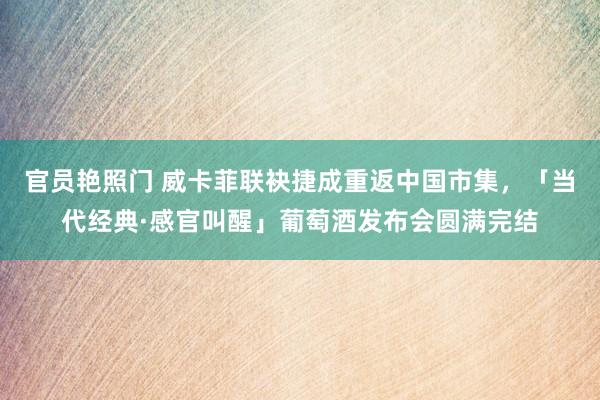 官员艳照门 威卡菲联袂捷成重返中国市集，「当代经典·感官叫醒」葡萄酒发布会圆满完结