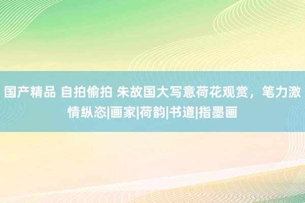 国产精品 自拍偷拍 朱故国大写意荷花观赏，笔力激情纵恣|画家|荷韵|书道|指墨画