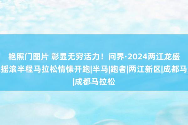 艳照门图片 彰显无穷活力！问界·2024两江龙盛新城摇滚半程马拉松情愫开跑|半马|跑者|两江新区|成都马拉松