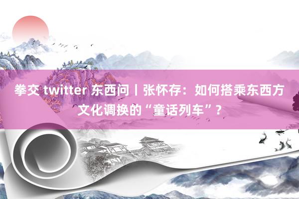 拳交 twitter 东西问丨张怀存：如何搭乘东西方文化调换的“童话列车”？