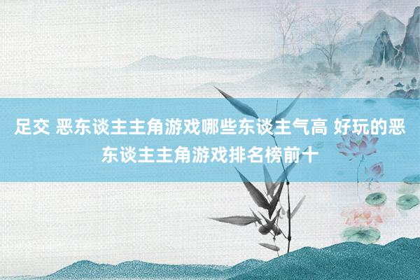 足交 恶东谈主主角游戏哪些东谈主气高 好玩的恶东谈主主角游戏排名榜前十