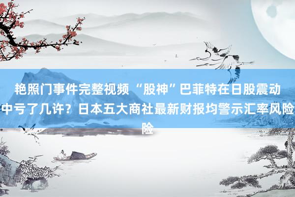 艳照门事件完整视频 “股神”巴菲特在日股震动中亏了几许？日本五大商社最新财报均警示汇率风险