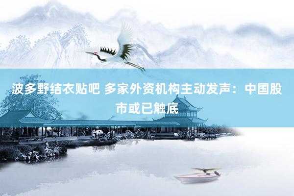 波多野结衣贴吧 多家外资机构主动发声：中国股市或已触底