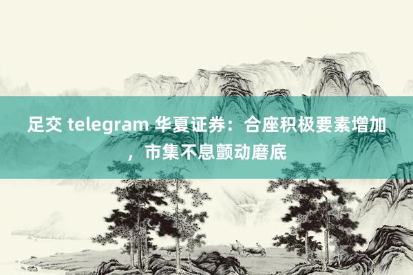 足交 telegram 华夏证券：合座积极要素增加，市集不息颤动磨底