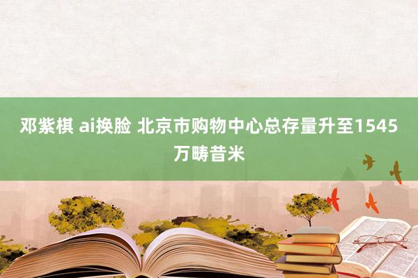 邓紫棋 ai换脸 北京市购物中心总存量升至1545万畴昔米