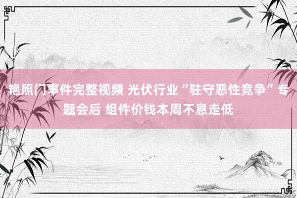 艳照门事件完整视频 光伏行业“驻守恶性竞争”专题会后 组件价钱本周不息走低