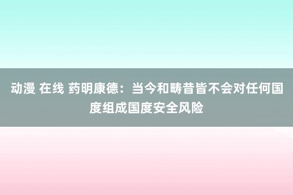 动漫 在线 药明康德：当今和畴昔皆不会对任何国度组成国度安全风险