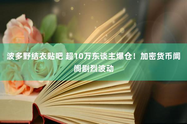 波多野结衣贴吧 超10万东谈主爆仓！加密货币阛阓剧烈波动