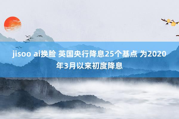 jisoo ai换脸 英国央行降息25个基点 为2020年3月以来初度降息
