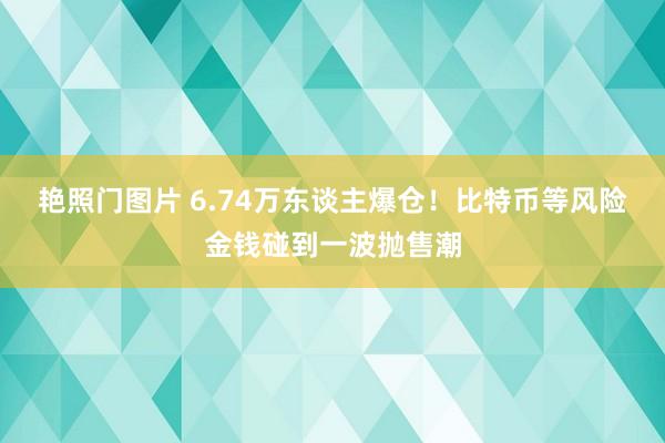 艳照门图片 6.74万东谈主爆仓！比特币等风险金钱碰到一波抛售潮