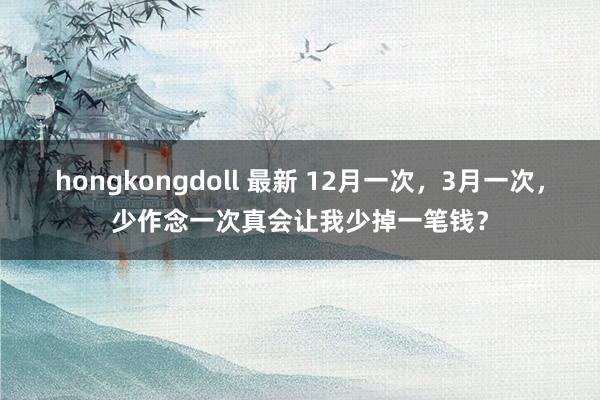 hongkongdoll 最新 12月一次，3月一次，少作念一次真会让我少掉一笔钱？