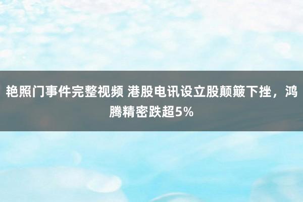 艳照门事件完整视频 港股电讯设立股颠簸下挫，鸿腾精密跌超5%
