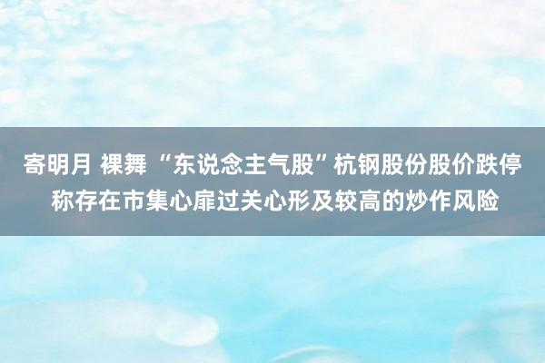 寄明月 裸舞 “东说念主气股”杭钢股份股价跌停 称存在市集心扉过关心形及较高的炒作风险