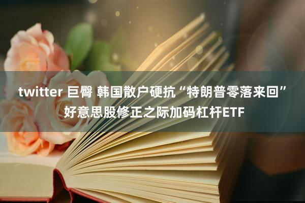 twitter 巨臀 韩国散户硬抗“特朗普零落来回” 好意思股修正之际加码杠杆ETF
