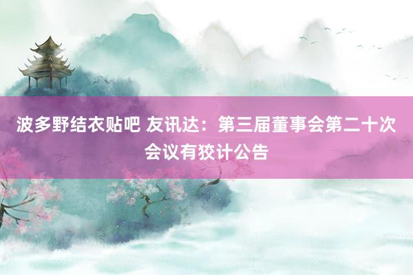 波多野结衣贴吧 友讯达：第三届董事会第二十次会议有狡计公告