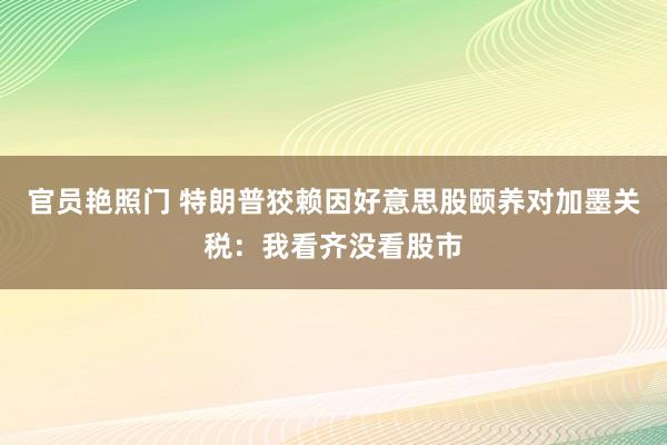 官员艳照门 特朗普狡赖因好意思股颐养对加墨关税：我看齐没看股市