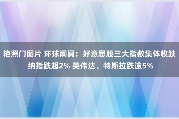 艳照门图片 环球阛阓：好意思股三大指数集体收跌 纳指跌超2% 英伟达、特斯拉跌逾5%