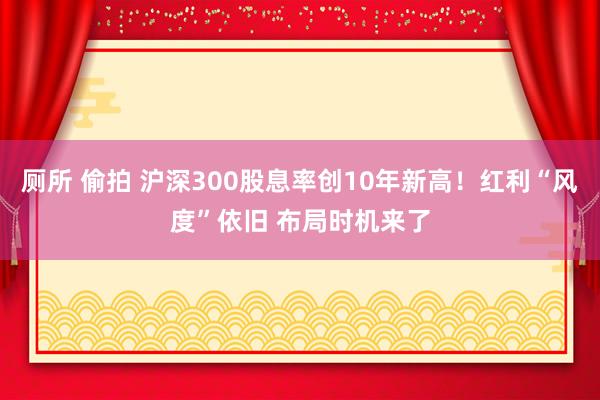 厕所 偷拍 沪深300股息率创10年新高！红利“风度”依旧 布局时机来了