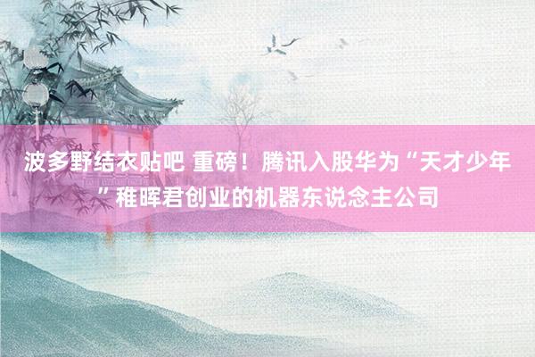 波多野结衣贴吧 重磅！腾讯入股华为“天才少年”稚晖君创业的机器东说念主公司