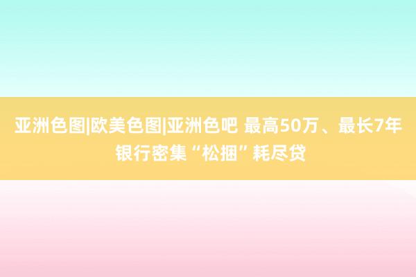 亚洲色图|欧美色图|亚洲色吧 最高50万、最长7年 银行密集“松捆”耗尽贷
