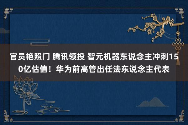 官员艳照门 腾讯领投 智元机器东说念主冲刺150亿估值！华为前高管出任法东说念主代表