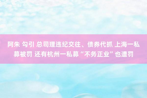 阿朱 勾引 总司理违纪交往、债券代抓 上海一私募被罚 还有杭州一私募“不务正业”也遭罚