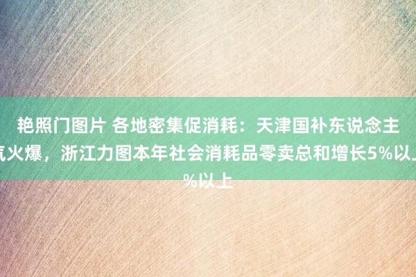 艳照门图片 各地密集促消耗：天津国补东说念主气火爆，浙江力图本年社会消耗品零卖总和增长5%以上